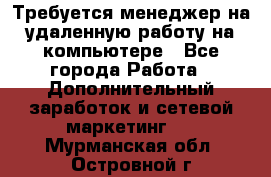 Требуется менеджер на удаленную работу на компьютере - Все города Работа » Дополнительный заработок и сетевой маркетинг   . Мурманская обл.,Островной г.